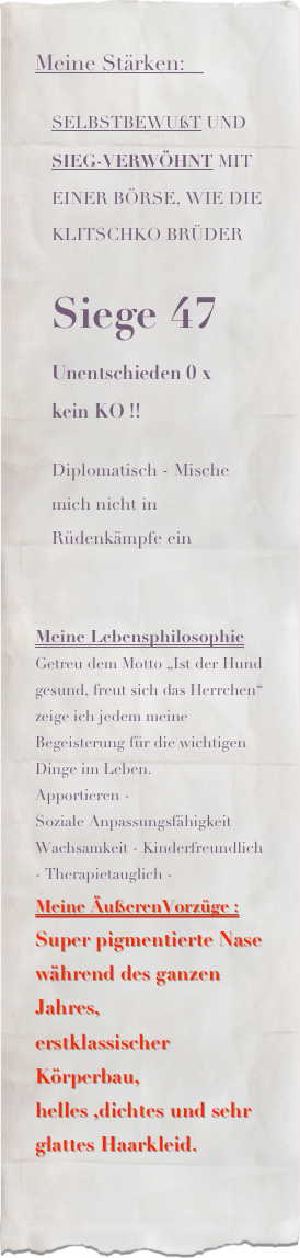 Meine Stärken:     
Selbstbewußt und Sieg-verwöhnt mit einer Börse, wie die  Klitschko Brüder
 
Siege 47           Unentschieden 0 x  
kein KO !!
Diplomatisch - Mische mich nicht in Rüdenkämpfe ein



Meine LebensphilosophieGetreu dem Motto „Ist der Hund gesund, freut sich das Herrchen“ zeige ich jedem meine Begeisterung für die wichtigen Dinge im Leben. 
Apportieren - 
Soziale Anpassungsfähigkeit Wachsamkeit - Kinderfreundlich - Therapietauglich -
Meine ÄußerenVorzüge : 
Super pigmentierte Nase
während des ganzen Jahres,
erstklassischer Körperbau, helles ,dichtes und sehr glattes Haarkleid.
